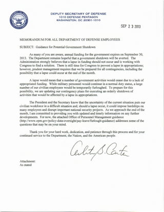 DEPUTY SECRETARY OF DEFENSE
1010 DEFENSE PENTAGON
WASHINGTON , DC 20301·1010
MEMORANDUM FOR ALL DEPARTMENT OF DEFENSE EMPLOYEES
SUBJECT: Guidance for Potential Government Shutdown
SEP 2 3 2013
As many of you are aware, annual funding for the government expires on September 30,
2013. The Department remains hopeful that a government shutdown will be averted. The
Administration strongly believes that a lapse in funding should not occur and is working with
Congress to find a solution. There is still time for Congress to prevent a lapse in appropriations;
however, prudent management requires that we be prepared for all contingencies, including the
possibility that a lapse could occur at the end of the month.
A lapse would mean that a number of government activities would cease due to a lack of
appropriated funding. While military personnel would continue in a normal duty status, a large
number ofour civilian employees would be temporarily furloughed. To prepare for this
possibility, we are updating our contingency plans for executing an orderly shutdown of
activities that would be affected by a lapse in appropriations.
The President and the Secretary know that the uncertainty of the current situation puts our
civilian workforce in a difficult situation and, should a lapse occur, it could impose hardships on
many employees and disrupt important national security projects. As we approach the end ofthe
month, I am committed to providing you with updated and timely information on any further
developments. For now, the attached Office of Personnel Management guidance
(http://www.opm.gov/policy-data-oversight/pay-leave/furlough-guidance) addresses some of the
questions that may be on your mind.
Thank you for your hard work, dedication, and patience through this process and for your
continued service to the Department, the Nation, and the American people.
Attachment:
As stated
 