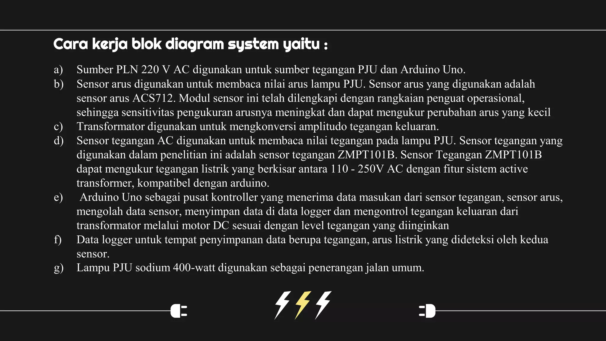 Cara kerja blok diagram system yaitu :
a) Sumber PLN 220 V AC digunakan untuk sumber tegangan PJU dan Arduino Uno.
b) Sensor arus digunakan untuk membaca nilai arus lampu PJU. Sensor arus yang digunakan adalah
sensor arus ACS712. Modul sensor ini telah dilengkapi dengan rangkaian penguat operasional,
sehingga sensitivitas pengukuran arusnya meningkat dan dapat mengukur perubahan arus yang kecil
c) Transformator digunakan untuk mengkonversi amplitudo tegangan keluaran.
d) Sensor tegangan AC digunakan untuk membaca nilai tegangan pada lampu PJU. Sensor tegangan yang
digunakan dalam penelitian ini adalah sensor tegangan ZMPT101B. Sensor Tegangan ZMPT101B
dapat mengukur tegangan listrik yang berkisar antara 110 - 250V AC dengan fitur sistem active
transformer, kompatibel dengan arduino.
e) Arduino Uno sebagai pusat kontroller yang menerima data masukan dari sensor tegangan, sensor arus,
mengolah data sensor, menyimpan data di data logger dan mengontrol tegangan keluaran dari
transformator melalui motor DC sesuai dengan level tegangan yang diinginkan
f) Data logger untuk tempat penyimpanan data berupa tegangan, arus listrik yang dideteksi oleh kedua
sensor.
g) Lampu PJU sodium 400-watt digunakan sebagai penerangan jalan umum.
 