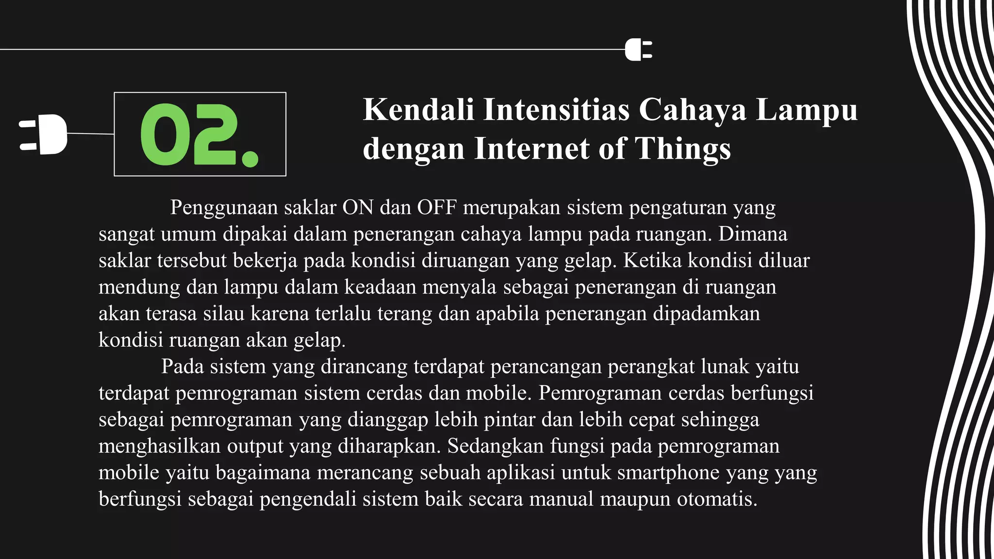 Kendali Intensitias Cahaya Lampu
dengan Internet of Things
Penggunaan saklar ON dan OFF merupakan sistem pengaturan yang
sangat umum dipakai dalam penerangan cahaya lampu pada ruangan. Dimana
saklar tersebut bekerja pada kondisi diruangan yang gelap. Ketika kondisi diluar
mendung dan lampu dalam keadaan menyala sebagai penerangan di ruangan
akan terasa silau karena terlalu terang dan apabila penerangan dipadamkan
kondisi ruangan akan gelap.
Pada sistem yang dirancang terdapat perancangan perangkat lunak yaitu
terdapat pemrograman sistem cerdas dan mobile. Pemrograman cerdas berfungsi
sebagai pemrograman yang dianggap lebih pintar dan lebih cepat sehingga
menghasilkan output yang diharapkan. Sedangkan fungsi pada pemrograman
mobile yaitu bagaimana merancang sebuah aplikasi untuk smartphone yang yang
berfungsi sebagai pengendali sistem baik secara manual maupun otomatis.
02.
 