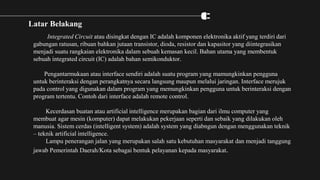 Latar Belakang
Integrated Circuit atau disingkat dengan IC adalah komponen elektronika aktif yang terdiri dari
gabungan ratusan, ribuan bahkan jutaan transistor, dioda, resistor dan kapasitor yang diintegrasikan
menjadi suatu rangkaian elektronika dalam sebuah kemasan kecil. Bahan utama yang membentuk
sebuah integrated circuit (IC) adalah bahan semikonduktor.
Pengantarmukaan atau interface sendiri adalah suatu program yang mamungkinkan pengguna
untuk berinteraksi dengan perangkatnya secara langsung maupun melalui jaringan. Interface merujuk
pada control yang digunakan dalam program yang memungkinkan pengguna untuk berinteraksi dengan
program tertentu. Contoh dari interface adalah remote control.
Kecerdasan buatan atau artificial intelligence merupakan bagian dari ilmu computer yang
membuat agar mesin (komputer) dapat melakukan pekerjaan seperti dan sebaik yang dilakukan oleh
manusia. Sistem cerdas (intelligent system) adalah system yang diabngun dengan menggunakan teknik
– teknik artificial intelligence.
Lampu penerangan jalan yang merupakan salah satu kebutuhan masyarakat dan menjadi tanggung
jawab Pemerintah Daerah/Kota sebagai bentuk pelayanan kepada masyarakat.
 