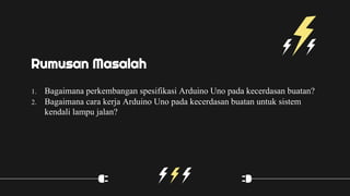 1. Bagaimana perkembangan spesifikasi Arduino Uno pada kecerdasan buatan?
2. Bagaimana cara kerja Arduino Uno pada kecerdasan buatan untuk sistem
kendali lampu jalan?
Rumusan Masalah
 