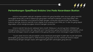 Perkembangan Spesifikasi Arduino Uno Pada Kecerdasan Buatan
Arduino merupakan sebuah rangkaian elrktronik yang bersifat open source, yang memiliki
perangkat keras dan lunak di dalamnya yang akan mempermudahkan untuk digunakan dan
memiliki banyak fasilitas untuk berkomunikasi dengan computer,mikrokontroler lain ataupun
Arduino lainnya. Arduino memiliki 14 pin digital, 6 pin analog, 6 pin PMW, pin Tx dan Rx yang dapat
digunakan untuk menghubungkan Arduino dengan dunia luar.
Arduino sendiri berukuran sebesar kartu kredit. Walaupun ukurannya kecil, didalamnya
mengandung mikrokontroler dan sejumlah port input/output yang memudahkan pemakaian untuk
membuat berbagai macam proyek elektronika yang ditujukan untuk menangani tugas tertentu.
Tujuan awal Arduino dibuat adalah untuk membuat perangkat mudah dan murah daripada
perangkat yang ada pada saat itu. Sifat Arduino yang open source, membuat Arduino dapat
berkembang dengan sangat cepat, sehingga banyak lahir perangkat yang seruoa.
 