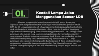 Kendali Lampu Jalan
Menggunakan Sensor LDR
Salah satu komponen dari sistem instrumentasi adalah sensor. Sensor yang
digunakan untuk mengimplementasikan sistem tugas besar dalam bentuk prototype adalah
LDR dan IR. Menggunakan solar cell sebagai penyimpan listrik dan penghasil sumber listrik
tidak membuat sistem penerangan jalan umum efisien. Untuk itu di perlukan sistem yang
dapat mendeteksi keadaan gelap secara otomatis menggunakan sensor LDR, sehingga lampu
penerangan jalan menyala redup secara otomatis pada malam hari tanpa adanya operator
yang mengatur. Selain itu menghemat penggunaan listrik dengan cara memberikan intesitas
cahaya maksimum (terang) ketika ada kendaraan yang mendekati sensor IR. Lampu
penerangan jalan yang menyala terang adalah dua lampu jalan di depan kendaraan tersebut,
dengan tujuan memperjelas jarak pandang pengendara. Saat tidak ada kendaraan yang
melintas, lampu penerangan jalan tidak mati melainkan tetap menyala dengan intesitas lebih
redup.
01.
 