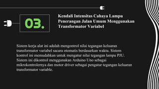Kendali Intensitas Cahaya Lampu
Penerangan Jalan Umum Menggunakan
Transformator Variabel
Sistem kerja alat ini adalah mengontrol nilai tegangan keluaran
transformator variabel sacara otomatis berdasarkan waktu. Sistem
kontrol ini memudahkan untuk mengatur nilai tegangan lampu PJU.
Sistem ini dikontrol menggunakan Arduino Uno sebagai
mikrokontrolernya dan motor driver sebagai pengatur tegangan keluaran
transformator variable.
03.
 