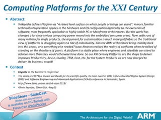 Computing Platforms for the XXI Century


Abstract:
 Wikipedia defines Platform as "A raised level surface on which people or things can stand". A more familiar

technical interpretation applies to the hardware and OS configuration applicable to the execution of
software; most frequently applicable to highly stable PC or Mainframe architectures. But the world has
changed a lot since serious computing power moved into the embedded consumer arena. Now, with runs of
many millions for single products, the argument for customisation is much more justifiable; so the traditional
view of platforms is struggling against a tide of individuality. Can the ARM architecture bring stability back
into this chaos, or is something else needed? Isaac Newton realised the reality of platforms when he talked of
standing on the shoulders of giants. A platform is a stable place where engineers and scientists can stand to
achieve more than they would otherwise have done. So our XXI Century Platforms are the shape to deliver
improved Productivity, Reuse, Quality, TTM, Cost, etc. for the System Products we are now charged to
deliver. Its business, stupid!



Context



Keynote at the Euromicro conference




http://www.teisa.unican.es/dsd-seaa-2013/

The series (est1973) is known worldwide for its scientific quality. Its main event in 2013 is the collocated Digital System Design
(DSD) and Software Engineering and Advanced Applications (SEAA) conference in Santander, Spain.
45min Keynote, 60min Slot. 4sep13

Pdf and Tube available at http://ianp24.blogspot.co.uk/

1

 