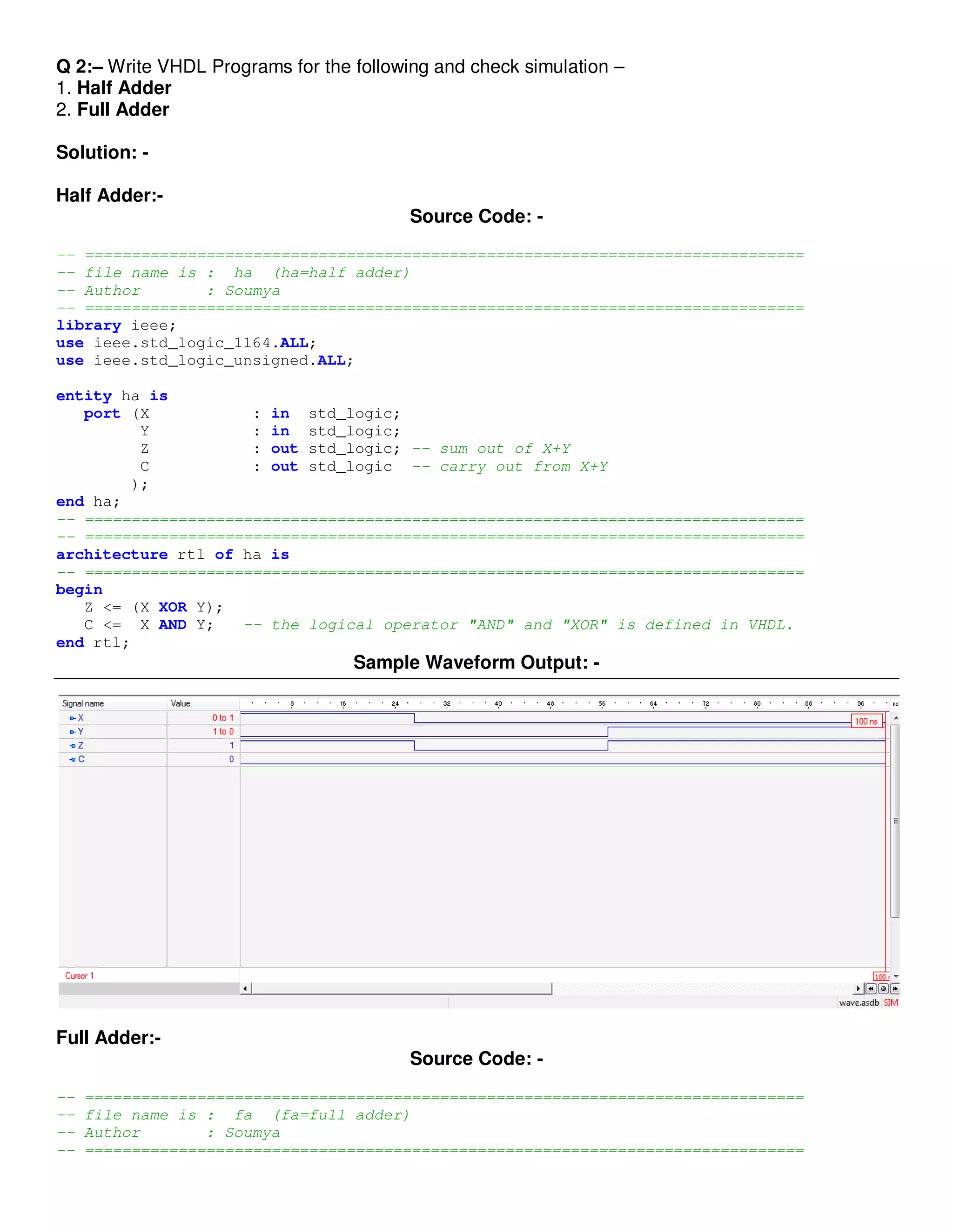 Q 2:– Write VHDL Programs for the following and check simulation – 
1. Half Adder 
2. Full Adder 
Solution: - 
Half Adder:- 
Source Code: - 
-- ============================================================================= 
-- file name is : ha (ha=half adder) 
-- Author : Soumya 
-- ============================================================================= 
library ieee; 
use ieee.std_logic_1164.ALL; 
use ieee.std_logic_unsigned.ALL; 
entity ha is 
port (X : in std_logic; 
Y : in std_logic; 
Z : out std_logic; -- sum out of X+Y 
C : out std_logic -- carry out from X+Y 
); 
end ha; 
-- ============================================================================= 
-- ============================================================================= 
architecture rtl of ha is 
-- ============================================================================= 
begin 
Z <= (X XOR Y); 
C <= X AND Y; -- the logical operator "AND" and "XOR" is defined in VHDL. 
end rtl; 
Sample Waveform Output: - 
Full Adder:- 
Source Code: - 
-- ============================================================================= 
-- file name is : fa (fa=full adder) 
-- Author : Soumya 
-- ============================================================================= 
 