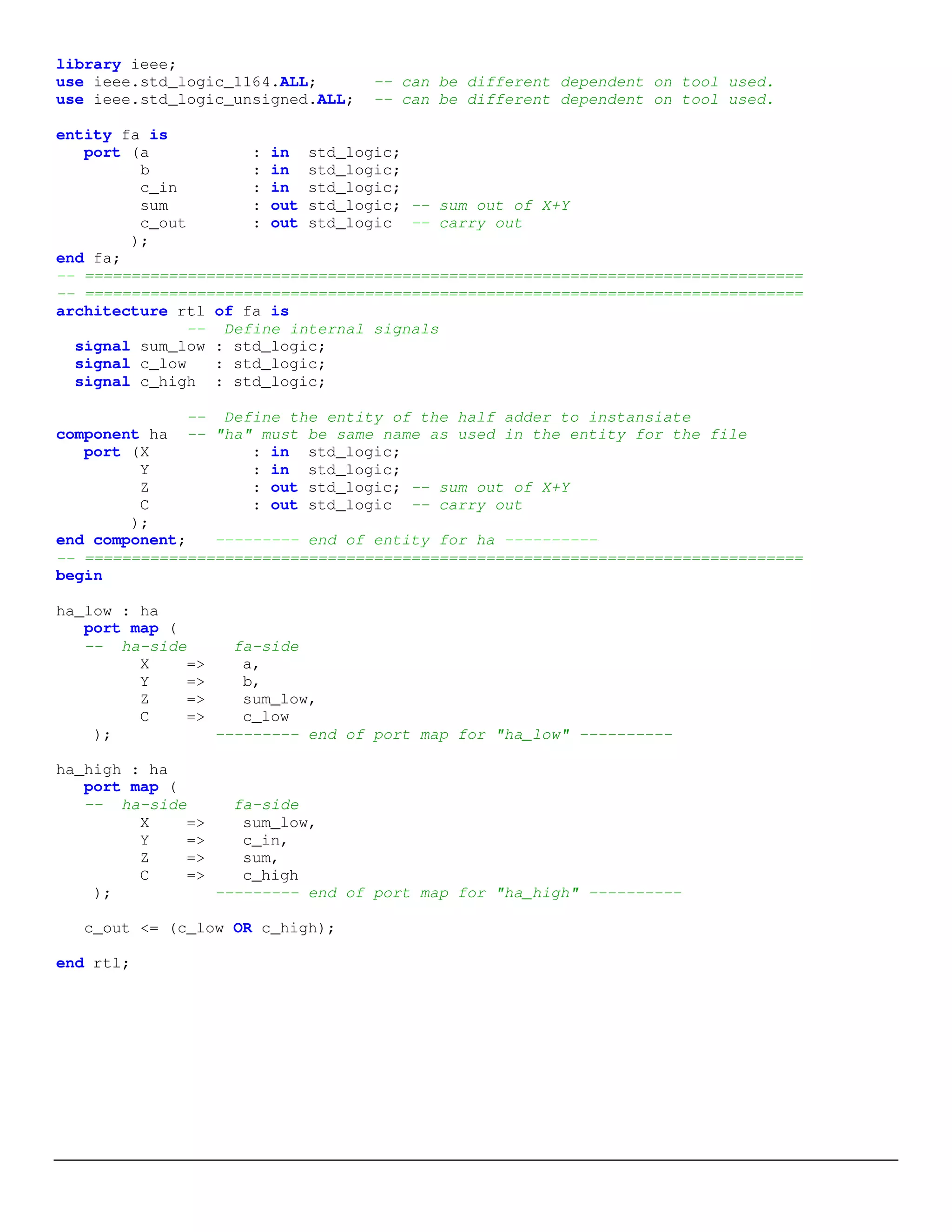 library ieee; 
use ieee.std_logic_1164.ALL; -- can be different dependent on tool used. 
use ieee.std_logic_unsigned.ALL; -- can be different dependent on tool used. 
entity fa is 
port (a : in std_logic; 
b : in std_logic; 
c_in : in std_logic; 
sum : out std_logic; -- sum out of X+Y 
c_out : out std_logic -- carry out 
); 
end fa; 
-- ============================================================================= 
-- ============================================================================= 
architecture rtl of fa is 
-- Define internal signals 
signal sum_low : std_logic; 
signal c_low : std_logic; 
signal c_high : std_logic; 
-- Define the entity of the half adder to instansiate 
component ha -- "ha" must be same name as used in the entity for the file 
port (X : in std_logic; 
Y : in std_logic; 
Z : out std_logic; -- sum out of X+Y 
C : out std_logic -- carry out 
); 
end component; --------- end of entity for ha ---------- 
-- ============================================================================= 
begin 
ha_low : ha 
port map ( 
-- ha-side fa-side 
X => a, 
Y => b, 
Z => sum_low, 
C => c_low 
); --------- end of port map for "ha_low" ---------- 
ha_high : ha 
port map ( 
-- ha-side fa-side 
X => sum_low, 
Y => c_in, 
Z => sum, 
C => c_high 
); --------- end of port map for "ha_high" ---------- 
c_out <= (c_low OR c_high); 
end rtl; 
 