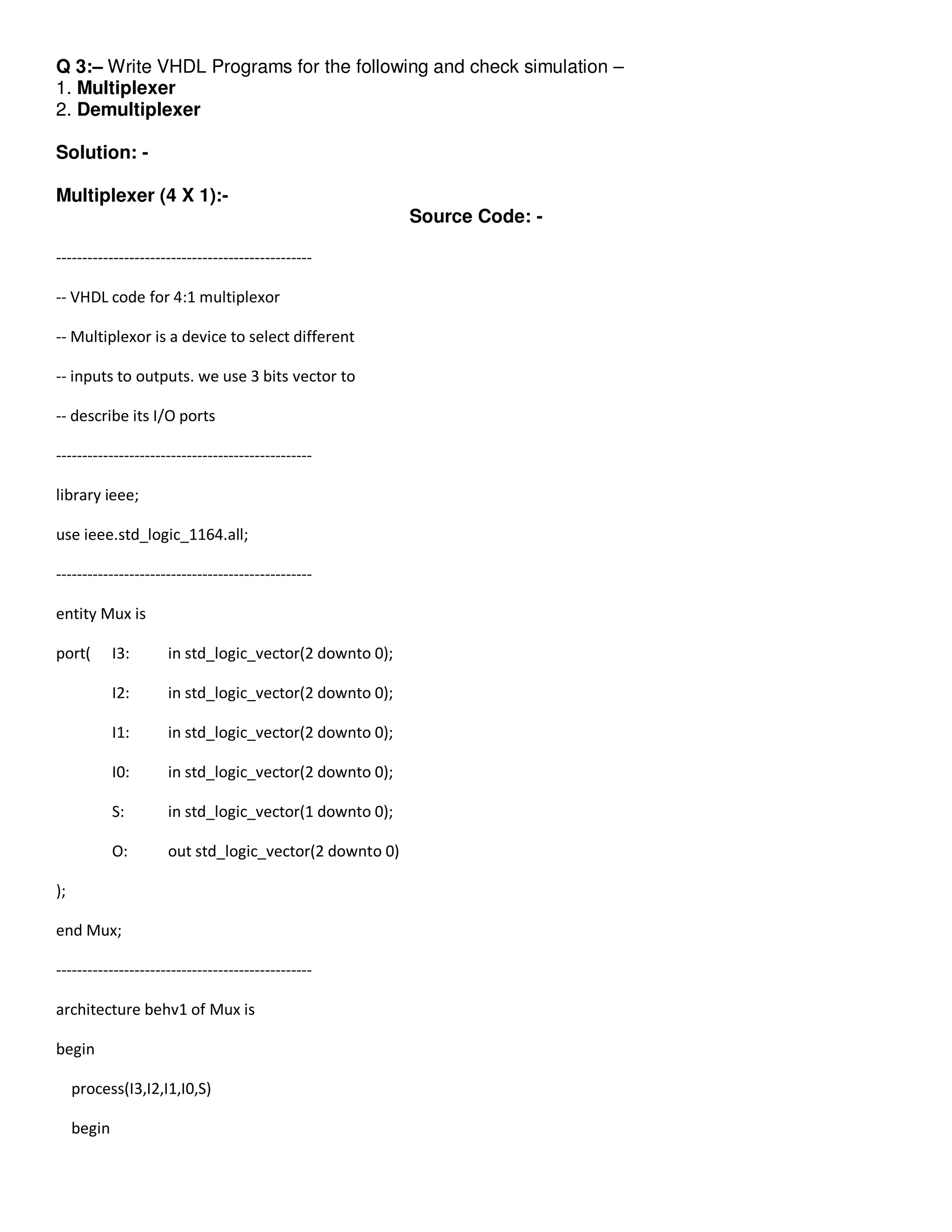 Q 3:– Write VHDL Programs for the following and check simulation – 
1. Multiplexer 
2. Demultiplexer 
Solution: - 
Multiplexer (4 X 1):- 
Source Code: - 
------------------------------------------------- 
-- VHDL code for 4:1 multiplexor 
-- Multiplexor is a device to select different 
-- inputs to outputs. we use 3 bits vector to 
-- describe its I/O ports 
------------------------------------------------- 
library ieee; 
use ieee.std_logic_1164.all; 
------------------------------------------------- 
entity Mux is 
port( I3: in std_logic_vector(2 downto 0); 
I2: in std_logic_vector(2 downto 0); 
I1: in std_logic_vector(2 downto 0); 
I0: in std_logic_vector(2 downto 0); 
S: in std_logic_vector(1 downto 0); 
O: out std_logic_vector(2 downto 0) 
); 
end Mux; 
------------------------------------------------- 
architecture behv1 of Mux is 
begin 
process(I3,I2,I1,I0,S) 
begin 
 