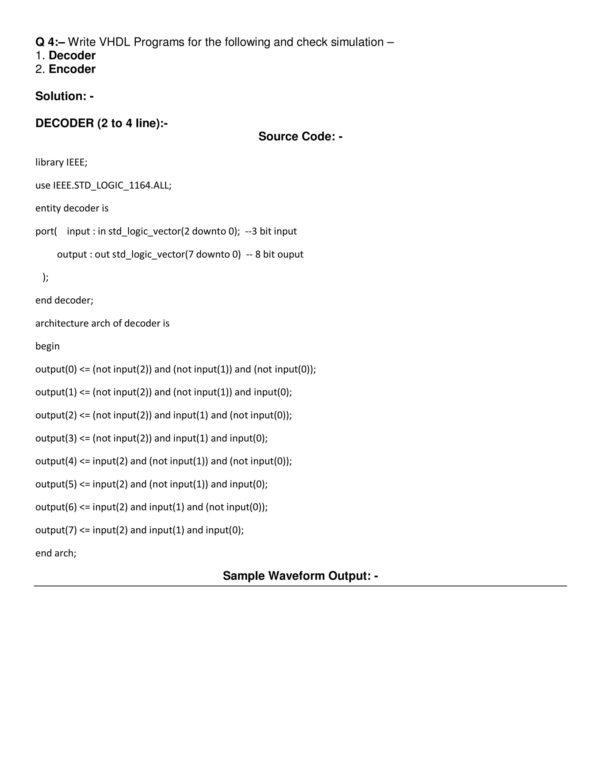 Q 4:– Write VHDL Programs for the following and check simulation – 
1. Decoder 
2. Encoder 
Solution: - 
DECODER (2 to 4 line):- 
Source Code: - 
library IEEE; 
use IEEE.STD_LOGIC_1164.ALL; 
entity decoder is 
port( input : in std_logic_vector(2 downto 0); --3 bit input 
output : out std_logic_vector(7 downto 0) -- 8 bit ouput 
); 
end decoder; 
architecture arch of decoder is 
begin 
output(0) <= (not input(2)) and (not input(1)) and (not input(0)); 
output(1) <= (not input(2)) and (not input(1)) and input(0); 
output(2) <= (not input(2)) and input(1) and (not input(0)); 
output(3) <= (not input(2)) and input(1) and input(0); 
output(4) <= input(2) and (not input(1)) and (not input(0)); 
output(5) <= input(2) and (not input(1)) and input(0); 
output(6) <= input(2) and input(1) and (not input(0)); 
output(7) <= input(2) and input(1) and input(0); 
end arch; 
Sample Waveform Output: - 
 