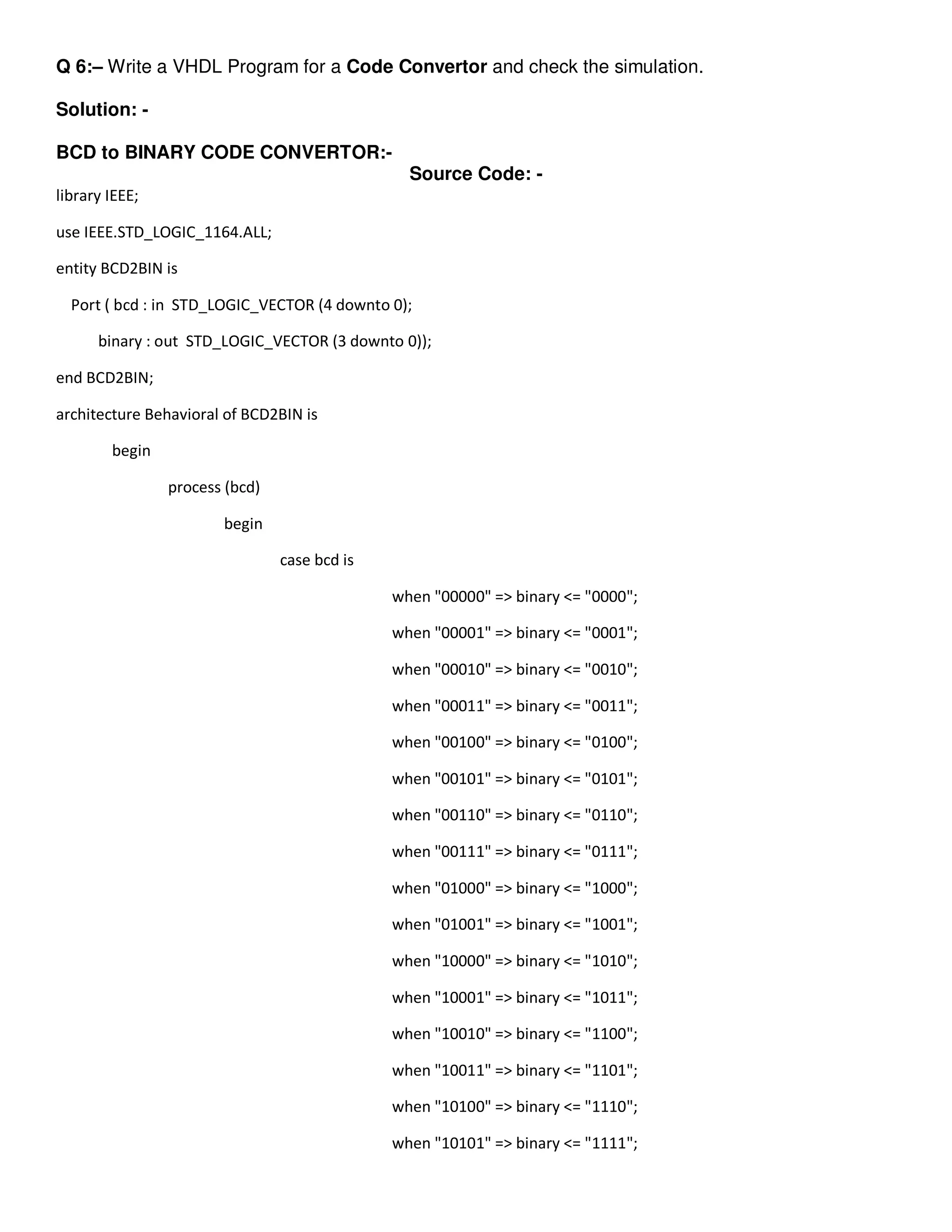 Q 6:– Write a VHDL Program for a Code Convertor and check the simulation. 
Solution: - 
BCD to BINARY CODE CONVERTOR:- 
Source Code: - 
library IEEE; 
use IEEE.STD_LOGIC_1164.ALL; 
entity BCD2BIN is 
Port ( bcd : in STD_LOGIC_VECTOR (4 downto 0); 
binary : out STD_LOGIC_VECTOR (3 downto 0)); 
end BCD2BIN; 
architecture Behavioral of BCD2BIN is 
begin 
process (bcd) 
begin 
case bcd is 
when "00000" => binary <= "0000"; 
when "00001" => binary <= "0001"; 
when "00010" => binary <= "0010"; 
when "00011" => binary <= "0011"; 
when "00100" => binary <= "0100"; 
when "00101" => binary <= "0101"; 
when "00110" => binary <= "0110"; 
when "00111" => binary <= "0111"; 
when "01000" => binary <= "1000"; 
when "01001" => binary <= "1001"; 
when "10000" => binary <= "1010"; 
when "10001" => binary <= "1011"; 
when "10010" => binary <= "1100"; 
when "10011" => binary <= "1101"; 
when "10100" => binary <= "1110"; 
when "10101" => binary <= "1111"; 
 