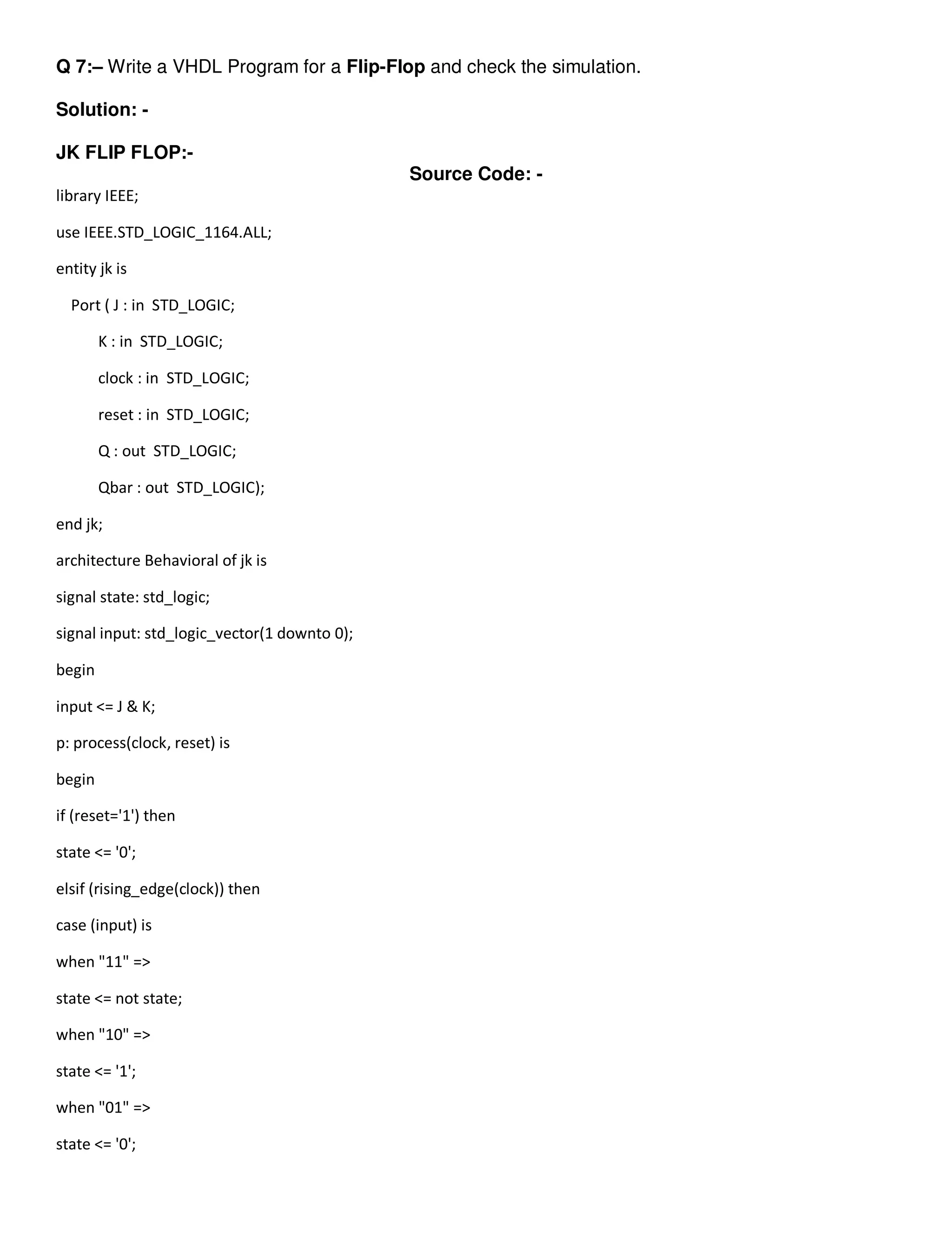Q 7:– Write a VHDL Program for a Flip-Flop and check the simulation. 
Solution: - 
JK FLIP FLOP:- 
Source Code: - 
library IEEE; 
use IEEE.STD_LOGIC_1164.ALL; 
entity jk is 
Port ( J : in STD_LOGIC; 
K : in STD_LOGIC; 
clock : in STD_LOGIC; 
reset : in STD_LOGIC; 
Q : out STD_LOGIC; 
Qbar : out STD_LOGIC); 
end jk; 
architecture Behavioral of jk is 
signal state: std_logic; 
signal input: std_logic_vector(1 downto 0); 
begin 
input <= J & K; 
p: process(clock, reset) is 
begin 
if (reset='1') then 
state <= '0'; 
elsif (rising_edge(clock)) then 
case (input) is 
when "11" => 
state <= not state; 
when "10" => 
state <= '1'; 
when "01" => 
state <= '0'; 
 