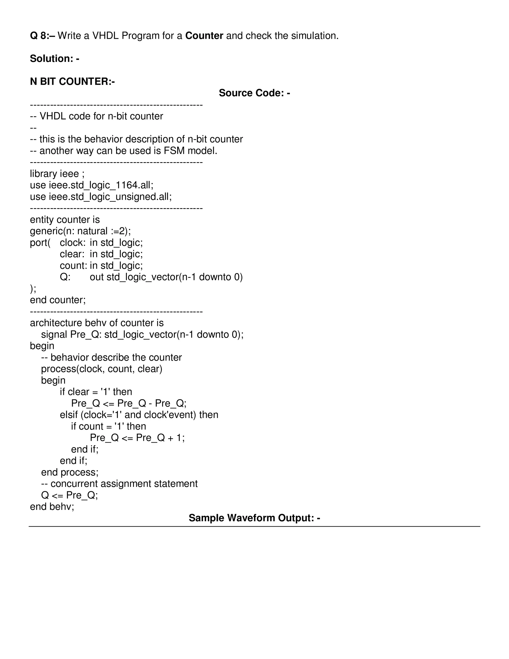 Q 8:– Write a VHDL Program for a Counter and check the simulation. 
Solution: - 
N BIT COUNTER:- 
Source Code: - 
---------------------------------------------------- 
-- VHDL code for n-bit counter 
-- 
-- this is the behavior description of n-bit counter 
-- another way can be used is FSM model. 
---------------------------------------------------- 
library ieee ; 
use ieee.std_logic_1164.all; 
use ieee.std_logic_unsigned.all; 
---------------------------------------------------- 
entity counter is 
generic(n: natural :=2); 
port( clock: in std_logic; 
clear: in std_logic; 
count: in std_logic; 
Q: out std_logic_vector(n-1 downto 0) 
); 
end counter; 
---------------------------------------------------- 
architecture behv of counter is 
signal Pre_Q: std_logic_vector(n-1 downto 0); 
begin 
-- behavior describe the counter 
process(clock, count, clear) 
begin 
if clear = '1' then 
Pre_Q <= Pre_Q - Pre_Q; 
elsif (clock='1' and clock'event) then 
if count = '1' then 
Pre_Q <= Pre_Q + 1; 
end if; 
end if; 
end process; 
-- concurrent assignment statement 
Q <= Pre_Q; 
end behv; 
Sample Waveform Output: - 
 