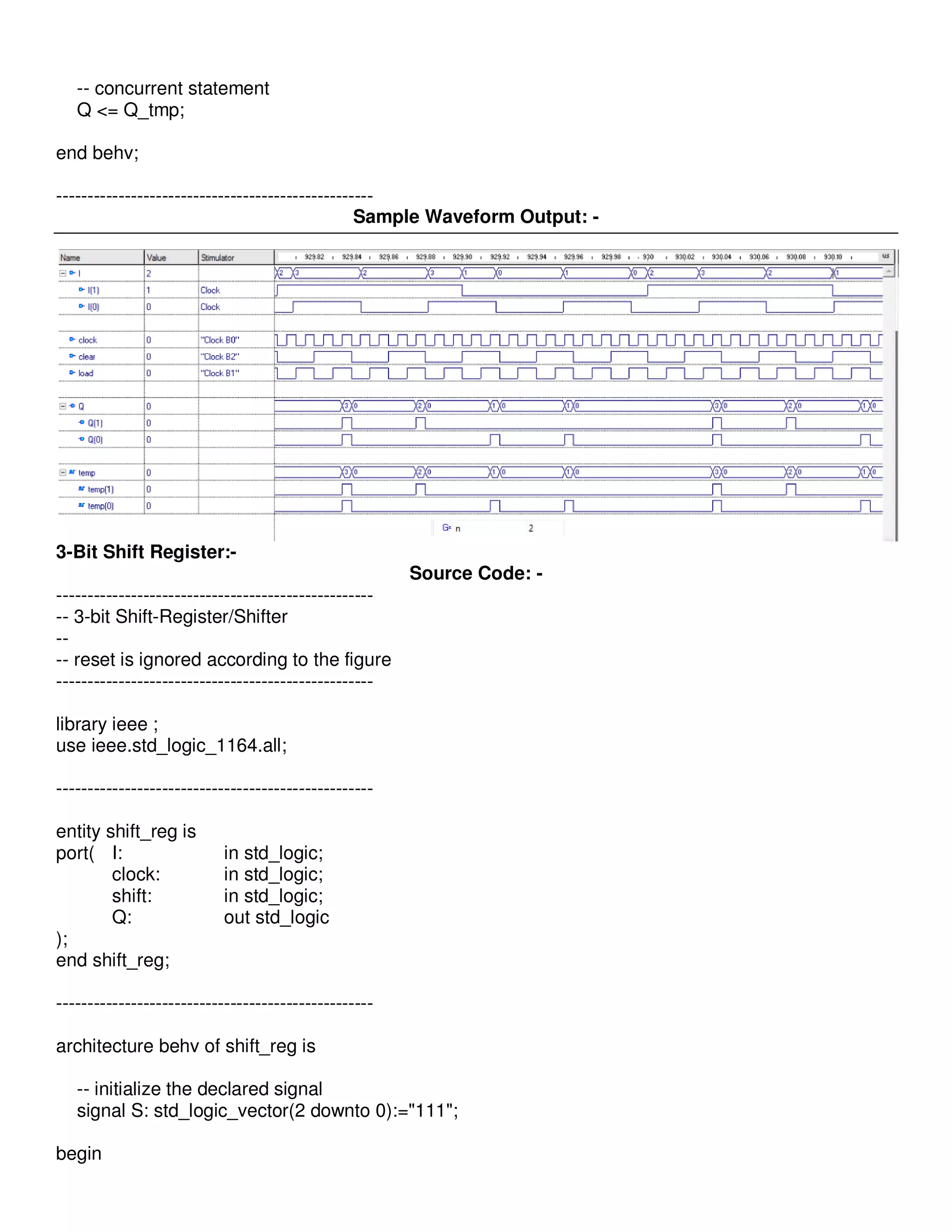-- concurrent statement 
Q <= Q_tmp; 
end behv; 
--------------------------------------------------- 
Sample Waveform Output: - 
3-Bit Shift Register:- 
Source Code: - 
--------------------------------------------------- 
-- 3-bit Shift-Register/Shifter 
-- 
-- reset is ignored according to the figure 
--------------------------------------------------- 
library ieee ; 
use ieee.std_logic_1164.all; 
--------------------------------------------------- 
entity shift_reg is 
port( I: in std_logic; 
clock: in std_logic; 
shift: in std_logic; 
Q: out std_logic 
); 
end shift_reg; 
--------------------------------------------------- 
architecture behv of shift_reg is 
-- initialize the declared signal 
signal S: std_logic_vector(2 downto 0):="111"; 
begin 
 
