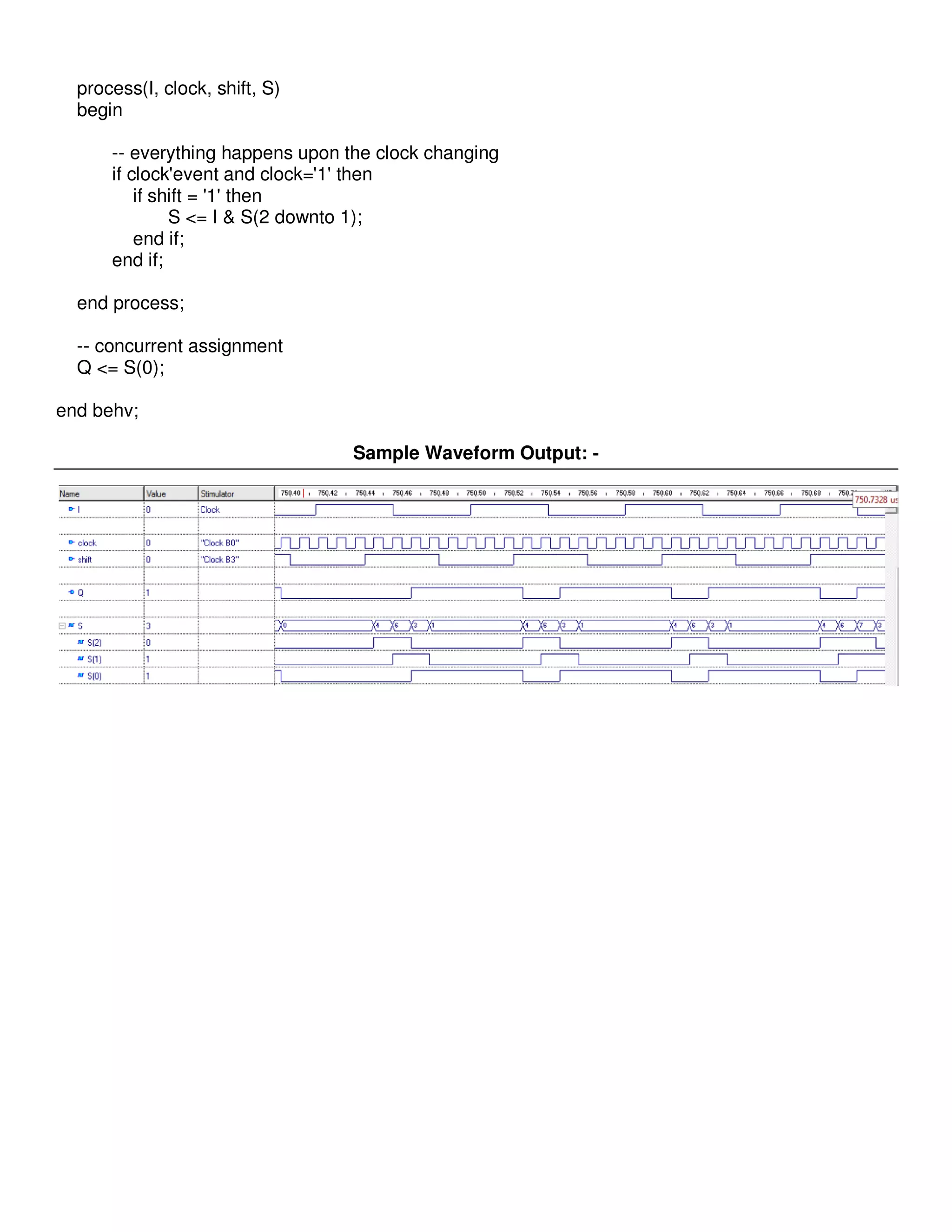 process(I, clock, shift, S) 
begin 
-- everything happens upon the clock changing 
if clock'event and clock='1' then 
if shift = '1' then 
S <= I & S(2 downto 1); 
end if; 
end if; 
end process; 
-- concurrent assignment 
Q <= S(0); 
end behv; 
Sample Waveform Output: - 
 
