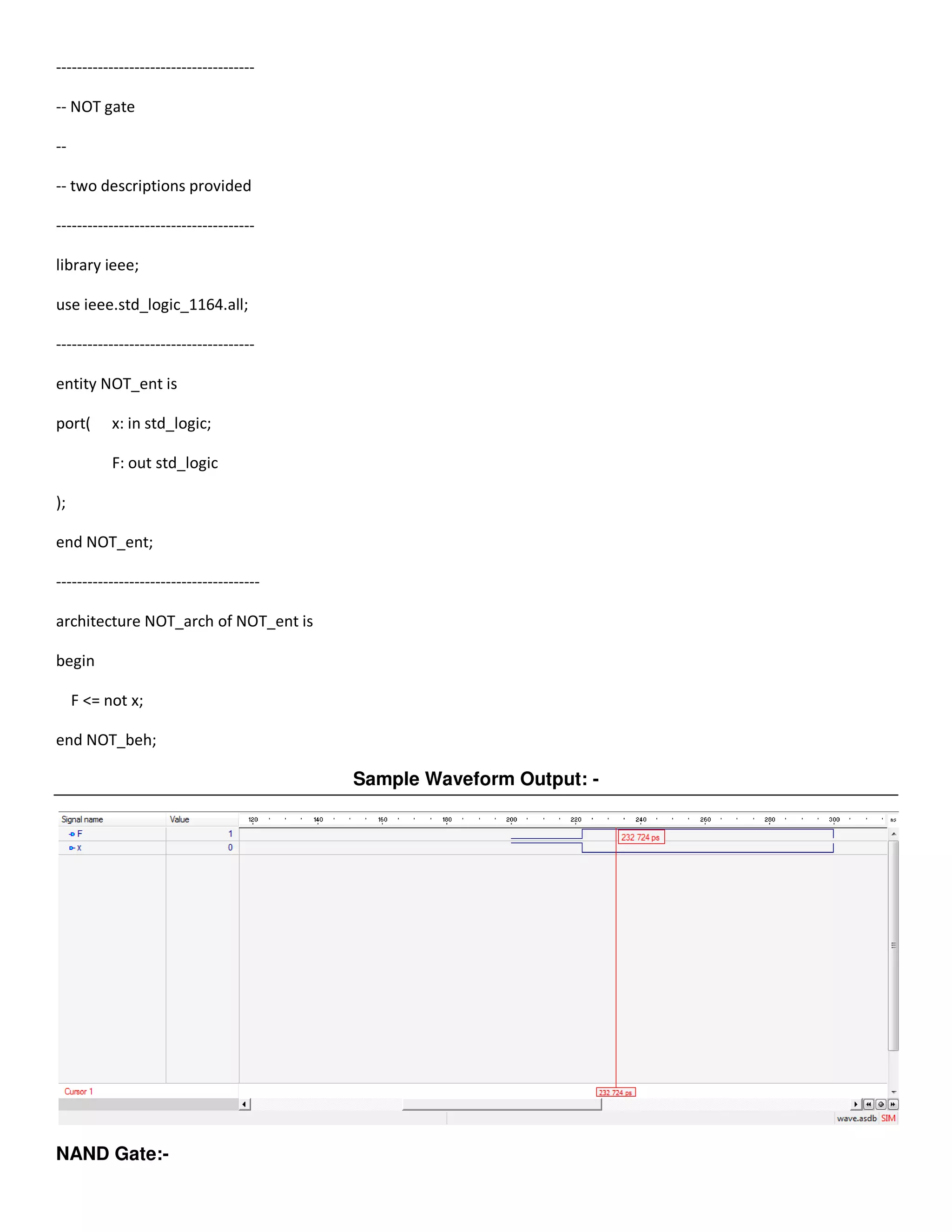 -------------------------------------- 
-- NOT gate 
-- 
-- two descriptions provided 
-------------------------------------- 
library ieee; 
use ieee.std_logic_1164.all; 
-------------------------------------- 
entity NOT_ent is 
port( x: in std_logic; 
F: out std_logic 
); 
end NOT_ent; 
--------------------------------------- 
architecture NOT_arch of NOT_ent is 
begin 
F <= not x; 
end NOT_beh; 
Sample Waveform Output: - 
NAND Gate:- 
 