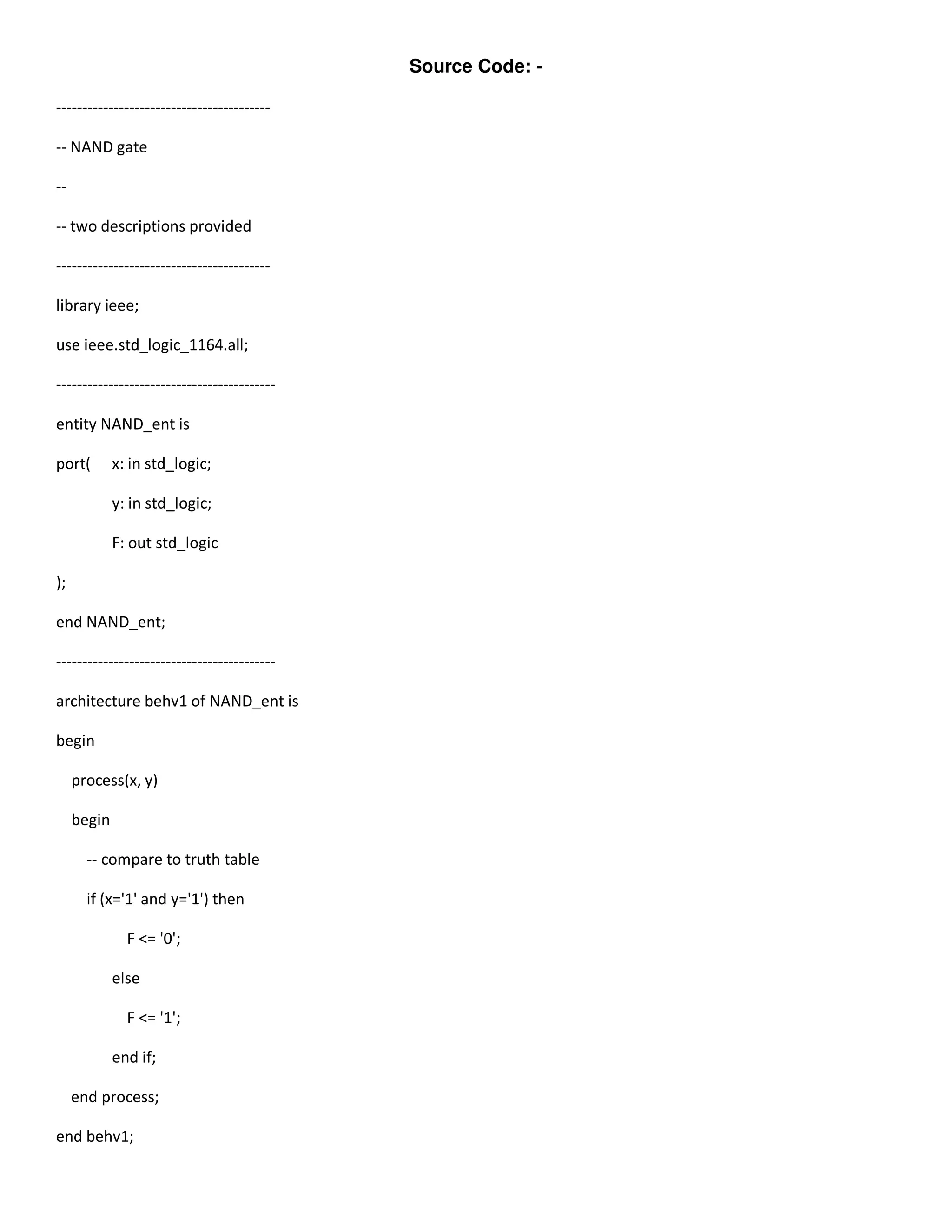 Source Code: - 
----------------------------------------- 
-- NAND gate 
-- 
-- two descriptions provided 
----------------------------------------- 
library ieee; 
use ieee.std_logic_1164.all; 
------------------------------------------ 
entity NAND_ent is 
port( x: in std_logic; 
y: in std_logic; 
F: out std_logic 
); 
end NAND_ent; 
------------------------------------------ 
architecture behv1 of NAND_ent is 
begin 
process(x, y) 
begin 
-- compare to truth table 
if (x='1' and y='1') then 
F <= '0'; 
else 
F <= '1'; 
end if; 
end process; 
end behv1; 
 