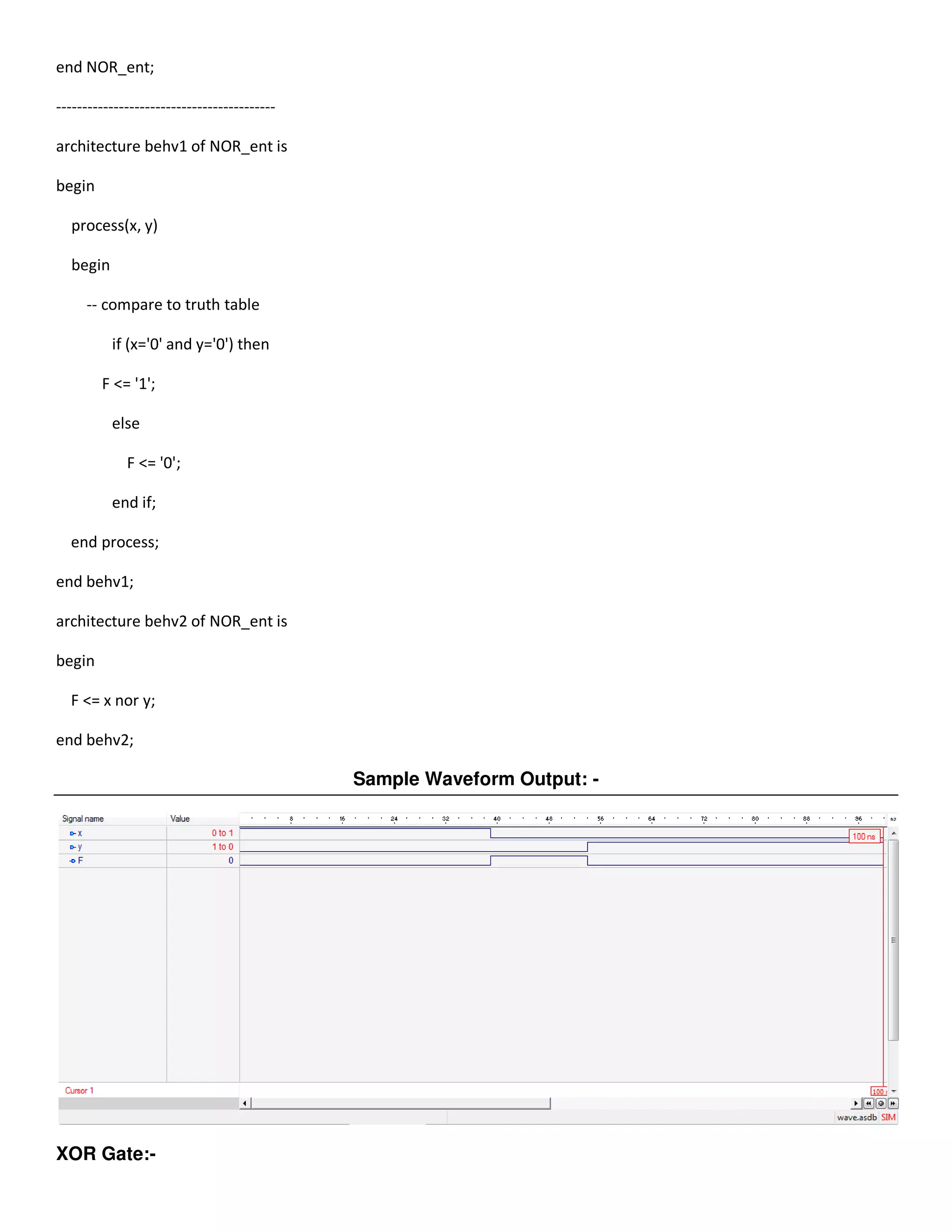 end NOR_ent; 
------------------------------------------ 
architecture behv1 of NOR_ent is 
begin 
process(x, y) 
begin 
-- compare to truth table 
if (x='0' and y='0') then 
F <= '1'; 
else 
F <= '0'; 
end if; 
end process; 
end behv1; 
architecture behv2 of NOR_ent is 
begin 
F <= x nor y; 
end behv2; 
Sample Waveform Output: - 
XOR Gate:- 
 