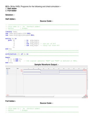 Q 2:– Write VHDL Programs for the following and check simulation –
1. Half Adder
2. Full Adder

Solution: -

Half Adder:-
                                         Source Code: -
-- =============================================================================
-- file name is : ha (ha=half adder)
-- Author       : Soumya
-- =============================================================================
library ieee;
use ieee.std_logic_1164.ALL;
use ieee.std_logic_unsigned.ALL;

entity ha is
   port (X           : in std_logic;
         Y           : in std_logic;
         Z           : out std_logic; -- sum out of X+Y
         C           : out std_logic -- carry out from X+Y
        );
end ha;
-- =============================================================================
-- =============================================================================
architecture rtl of ha is
-- =============================================================================
begin
   Z <= (X XOR Y);
   C <= X AND Y;    -- the logical operator "AND" and "XOR" is defined in VHDL.
end rtl;
                                  Sample Waveform Output: -




Full Adder:-
                                         Source Code: -
--   =============================================================================
--   file name is : fa (fa=full adder)
--   Author       : Soumya
--   =============================================================================
 