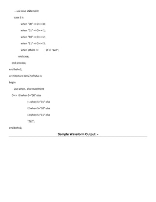 -- use case statement

    case S is

          when "00" => O <= I0;

          when "01" => O <= I1;

          when "10" => O <= I2;

          when "11" => O <= I3;

          when others =>          O <= "ZZZ";

        end case;

  end process;

end behv1;

architecture behv2 of Mux is

begin

  -- use when.. else statement

  O <= I0 when S="00" else

                 I1 when S="01" else

                 I2 when S="10" else

                 I3 when S="11" else

                 "ZZZ";

end behv2;

                                            Sample Waveform Output: -
 