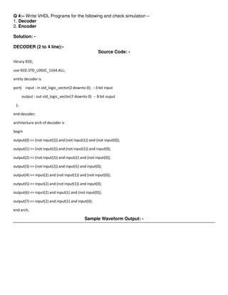 Q 4:– Write VHDL Programs for the following and check simulation –
1. Decoder
2. Encoder

Solution: -

DECODER (2 to 4 line):-
                                                    Source Code: -

library IEEE;

use IEEE.STD_LOGIC_1164.ALL;

entity decoder is

port( input : in std_logic_vector(2 downto 0); --3 bit input

      output : out std_logic_vector(7 downto 0) -- 8 bit ouput

 );

end decoder;

architecture arch of decoder is

begin

output(0) <= (not input(2)) and (not input(1)) and (not input(0));

output(1) <= (not input(2)) and (not input(1)) and input(0);

output(2) <= (not input(2)) and input(1) and (not input(0));

output(3) <= (not input(2)) and input(1) and input(0);

output(4) <= input(2) and (not input(1)) and (not input(0));

output(5) <= input(2) and (not input(1)) and input(0);

output(6) <= input(2) and input(1) and (not input(0));

output(7) <= input(2) and input(1) and input(0);

end arch;

                                            Sample Waveform Output: -
 