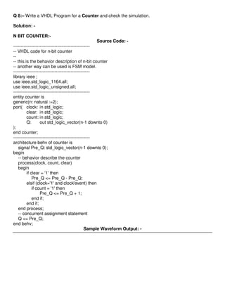 Q 8:– Write a VHDL Program for a Counter and check the simulation.

Solution: -

N BIT COUNTER:-
                                               Source Code: -
----------------------------------------------------
-- VHDL code for n-bit counter
--
-- this is the behavior description of n-bit counter
-- another way can be used is FSM model.
----------------------------------------------------
library ieee ;
use ieee.std_logic_1164.all;
use ieee.std_logic_unsigned.all;
----------------------------------------------------
entity counter is
generic(n: natural :=2);
port( clock: in std_logic;
         clear: in std_logic;
         count: in std_logic;
         Q:       out std_logic_vector(n-1 downto 0)
);
end counter;
----------------------------------------------------
architecture behv of counter is
    signal Pre_Q: std_logic_vector(n-1 downto 0);
begin
    -- behavior describe the counter
    process(clock, count, clear)
    begin
         if clear = '1' then
             Pre_Q <= Pre_Q - Pre_Q;
         elsif (clock='1' and clock'event) then
             if count = '1' then
                  Pre_Q <= Pre_Q + 1;
             end if;
         end if;
    end process;
    -- concurrent assignment statement
    Q <= Pre_Q;
end behv;
                                                Sample Waveform Output: -
 