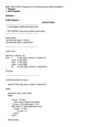 Q 9:– Write VHDL Programs for the following and check simulation –
1. Register
2. Shift Register

Solution: -

N-Bit Register:-
                                                       Source Code: -
---------------------------------------------------
-- n-bit Register (ESD book figure 2.6)
--
-- KEY WORD: concurrent, generic and range
---------------------------------------------------

library ieee ;
use ieee.std_logic_1164.all;
use ieee.std_logic_unsigned.all;

---------------------------------------------------

entity reg is

generic(n: natural :=2);
port( I:      in std_logic_vector(n-1 downto 0);
      clock: in std_logic;
      load: in std_logic;
      clear: in std_logic;
      Q:      out std_logic_vector(n-1 downto 0)
);
end reg;

----------------------------------------------------

architecture behv of reg is

   signal Q_tmp: std_logic_vector(n-1 downto 0);

begin

   process(I, clock, load, clear)
   begin

         if clear = '0' then
          -- use 'range in signal assigment
          Q_tmp <= (Q_tmp'range => '0');
         elsif (clock='1' and clock'event) then
             if load = '1' then
                   Q_tmp <= I;
             end if;
         end if;

   end process;
 