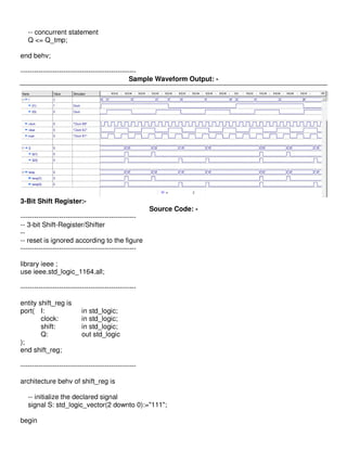 -- concurrent statement
   Q <= Q_tmp;

end behv;

---------------------------------------------------
                                                Sample Waveform Output: -




3-Bit Shift Register:-
                                                      Source Code: -
---------------------------------------------------
-- 3-bit Shift-Register/Shifter
--
-- reset is ignored according to the figure
---------------------------------------------------

library ieee ;
use ieee.std_logic_1164.all;

---------------------------------------------------

entity shift_reg is
port( I:                   in std_logic;
        clock:             in std_logic;
        shift:             in std_logic;
        Q:                 out std_logic
);
end shift_reg;

---------------------------------------------------

architecture behv of shift_reg is

   -- initialize the declared signal
   signal S: std_logic_vector(2 downto 0):="111";

begin
 