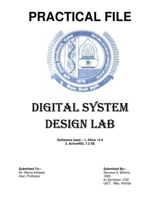 PRACTICAL FILE




        DIGITAL SYSTEM
          DESIGN LAB
                    Softwares Used – 1. Xilinx 13.4
                         2. ActiveHDL 7.2 SE




Submitted To:-                                        Submitted By:-
Mr. Manoj Ahlawat                                     Soumya S. Behera
Asst. Professor                                       1826
                                                      6th Semester, CSE
                                                      UIET, Mdu, Rohtak
 