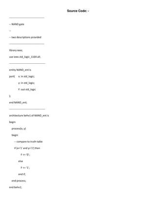 Source Code: -

-----------------------------------------

-- NAND gate

--

-- two descriptions provided

-----------------------------------------

library ieee;

use ieee.std_logic_1164.all;

------------------------------------------

entity NAND_ent is

port(        x: in std_logic;

             y: in std_logic;

             F: out std_logic

);

end NAND_ent;

------------------------------------------

architecture behv1 of NAND_ent is

begin

     process(x, y)

     begin

       -- compare to truth table

       if (x='1' and y='1') then

               F <= '0';

             else

               F <= '1';

             end if;

     end process;

end behv1;
 