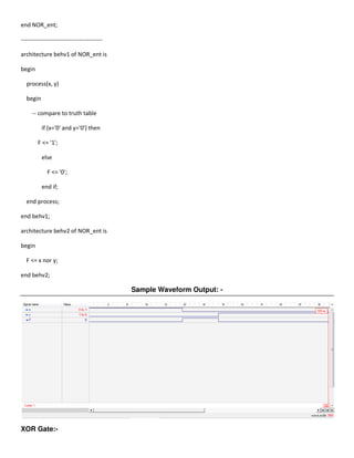 end NOR_ent;

------------------------------------------

architecture behv1 of NOR_ent is

begin

  process(x, y)

  begin

     -- compare to truth table

          if (x='0' and y='0') then

        F <= '1';

          else

             F <= '0';

          end if;

  end process;

end behv1;

architecture behv2 of NOR_ent is

begin

  F <= x nor y;

end behv2;

                                             Sample Waveform Output: -




XOR Gate:-
 