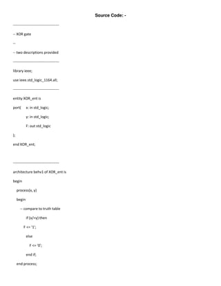 Source Code: -

--------------------------------------

-- XOR gate

--

-- two descriptions provided

--------------------------------------

library ieee;

use ieee.std_logic_1164.all;

--------------------------------------

entity XOR_ent is

port(        x: in std_logic;

             y: in std_logic;

             F: out std_logic

);

end XOR_ent;



--------------------------------------

architecture behv1 of XOR_ent is

begin

     process(x, y)

     begin

       -- compare to truth table

             if (x/=y) then

         F <= '1';

             else

               F <= '0';

             end if;

     end process;
 