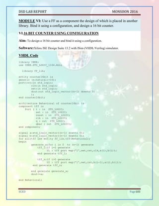 DSD LAB REPORT PART A SEPTEMBER 2016
BHUKYA RAMESH NAIK Page 103
WT<='1' after 10 ns,'0' after 130 ns;
RD<='1' after 130 ns;
CE<='0','1' after 10 ns;
RT<='1','0' after 10 ns;
ADDRESS<="001010","001011" after 20 ns,"000111" after 30 ns,"011000" after 40
ns,"011111" after 50 ns,"011001"after 60 ns,"100011" after 70 ns,"100001" after
80 ns,"101011" after 90 ns,"101101" after 100 ns,"110111" after 110 ns,"110101"
after 120 ns,"111001" after 130ns,"001011" after 140ns,"011111" after 150
ns,"100011"after 160 ns,"110111" after 170 ns;
wait;
end process;
END;
RTL and Technology Schematic Diagrams:
Fig:RTL Schematic
Fig:Technology Schematic
 