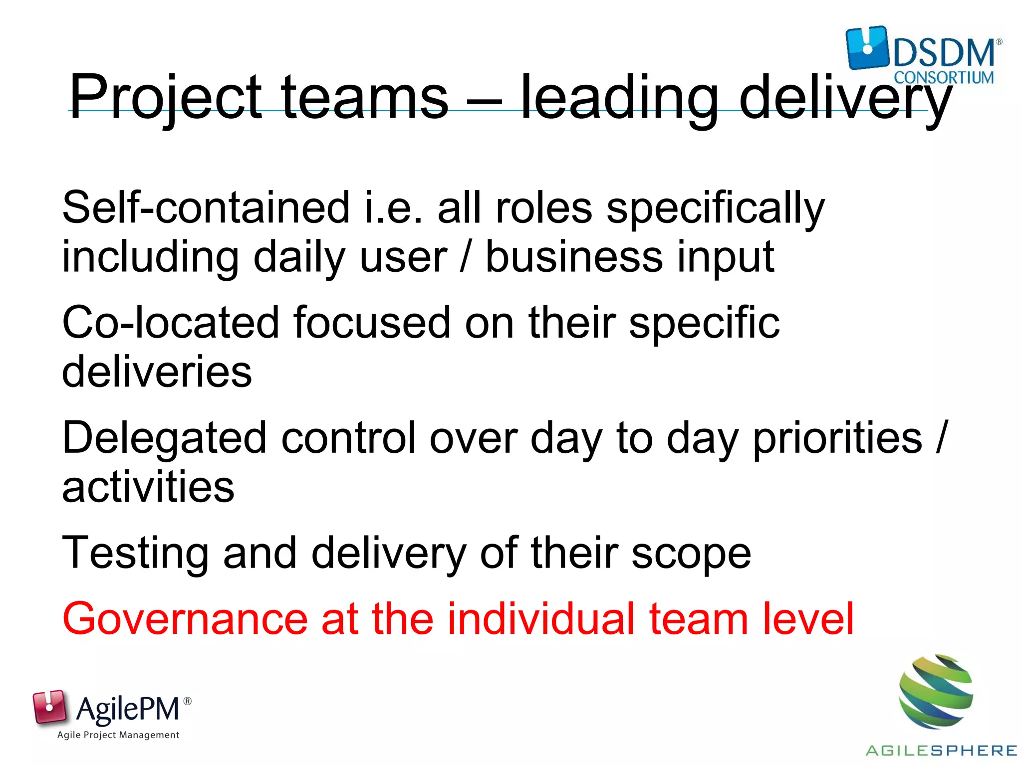 Project teams – leading delivery
Self-contained i.e. all roles specifically
including daily user / business input
Co-located focused on their specific
deliveries
Delegated control over day to day priorities /
activities
Testing and delivery of their scope
Governance at the individual team level
 
