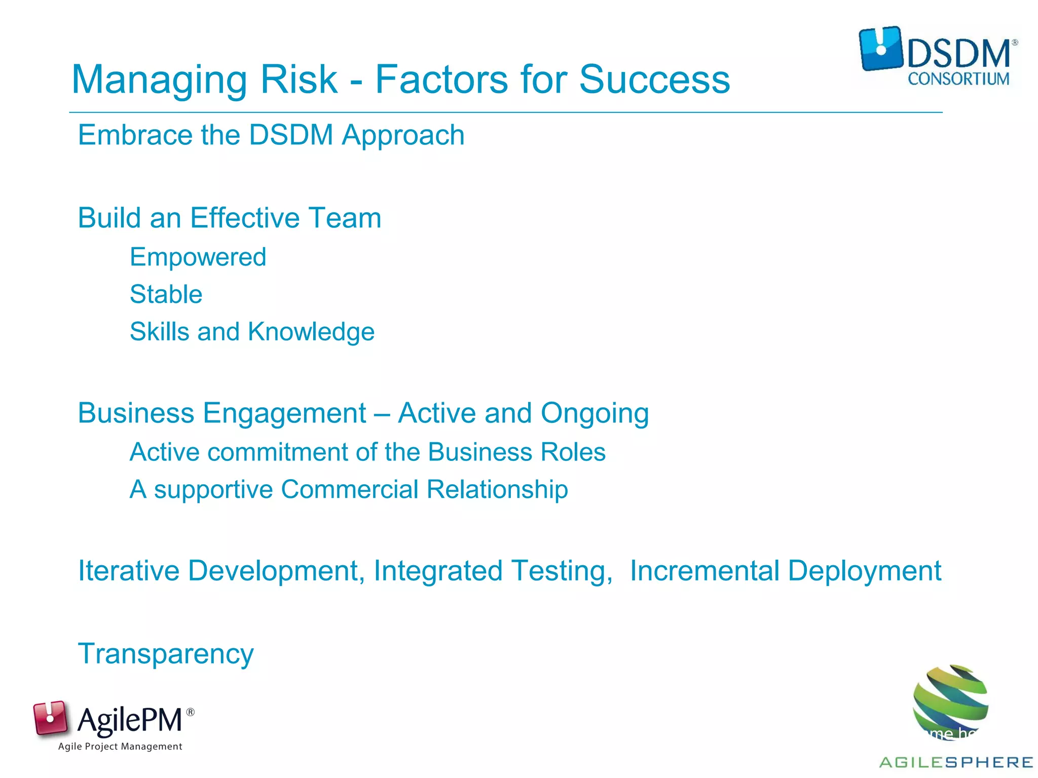 Presentation by: Name here
Managing Risk - Factors for Success
Embrace the DSDM Approach
Build an Effective Team
Empowered
Stable
Skills and Knowledge
Business Engagement – Active and Ongoing
Active commitment of the Business Roles
A supportive Commercial Relationship
Iterative Development, Integrated Testing, Incremental Deployment
Transparency
 