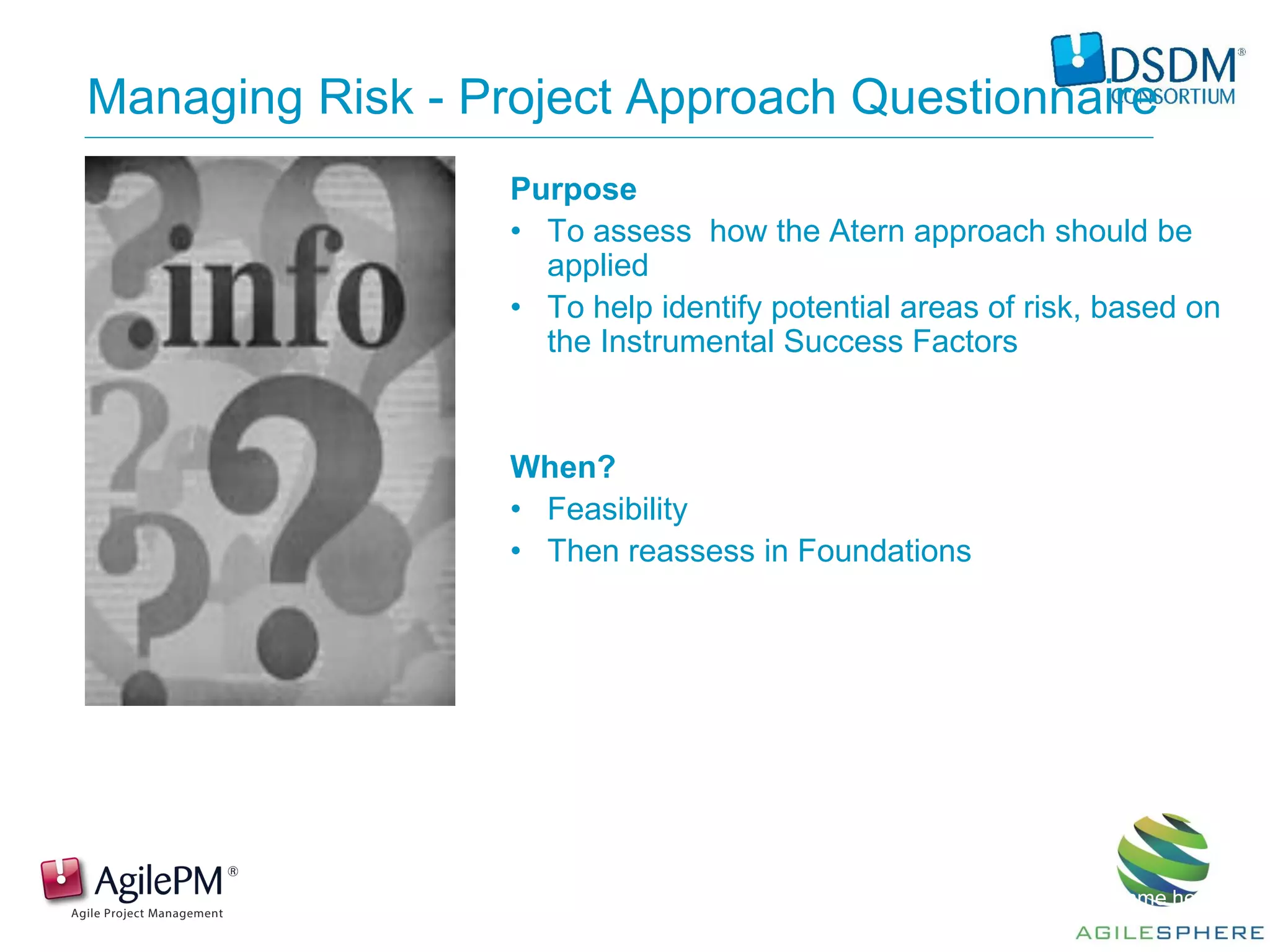 Presentation by: Name here
Managing Risk - Project Approach Questionnaire
Purpose
• To assess how the Atern approach should be
applied
• To help identify potential areas of risk, based on
the Instrumental Success Factors
When?
• Feasibility
• Then reassess in Foundations
 
