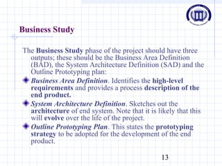 13
Business Study
The Business Study phase of the project should have three
outputs; these should be the Business Area Definition
(BAD), the System Architecture Definition (SAD) and the
Outline Prototyping plan:
Business Area Definition. Identifies the high-level
requirements and provides a process description of the
end product.
System Architecture Definition. Sketches out the
architecture of end system. Note that it is likely that this
will evolve over the life of the project.
Outline Prototyping Plan. This states the prototyping
strategy to be adopted for the development of the end
product.
 