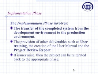 16
Implementation Phase
The Implementation Phase involves:
The transfer of the completed system from the
development environment to the production
environment.
The provision of other deliverables such as User
training, the creation of the User Manual and the
Project Review Report.
If issues arise, then the project can be reiterated
back to the appropriate phase.
 