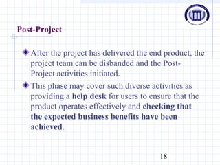 18
Post-Project
After the project has delivered the end product, the
project team can be disbanded and the Post-
Project activities initiated.
This phase may cover such diverse activities as
providing a help desk for users to ensure that the
product operates effectively and checking that
the expected business benefits have been
achieved.
 