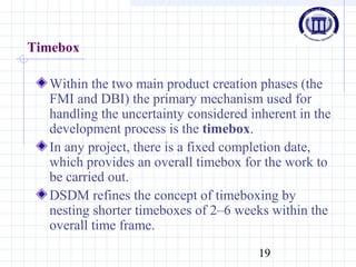 19
Timebox
Within the two main product creation phases (the
FMI and DBI) the primary mechanism used for
handling the uncertainty considered inherent in the
development process is the timebox.
In any project, there is a fixed completion date,
which provides an overall timebox for the work to
be carried out.
DSDM refines the concept of timeboxing by
nesting shorter timeboxes of 2–6 weeks within the
overall time frame.
 