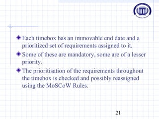 21
Each timebox has an immovable end date and a
prioritized set of requirements assigned to it.
Some of these are mandatory, some are of a lesser
priority.
The prioritisation of the requirements throughout
the timebox is checked and possibly reassigned
using the MoSCoW Rules.
 
