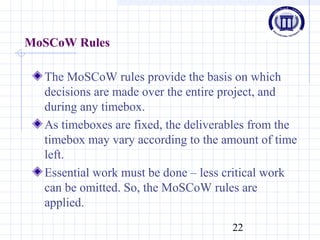 22
MoSCoW Rules
The MoSCoW rules provide the basis on which
decisions are made over the entire project, and
during any timebox.
As timeboxes are fixed, the deliverables from the
timebox may vary according to the amount of time
left.
Essential work must be done – less critical work
can be omitted. So, the MoSCoW rules are
applied.
 
