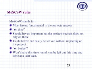 23
MoSCoW rules
MoSCoW stands for:
Must haves: fundamental to the projects success
“on time”
Should haves: important but the projects success does not
rely on these
Could haves: can easily be left out without impacting on
the project
“on budget”
Won’t have this time round: can be left out this time and
done at a later date.
 