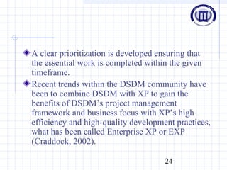24
A clear prioritization is developed ensuring that
the essential work is completed within the given
timeframe.
Recent trends within the DSDM community have
been to combine DSDM with XP to gain the
benefits of DSDM’s project management
framework and business focus with XP’s high
efficiency and high-quality development practices,
what has been called Enterprise XP or EXP
(Craddock, 2002).
 
