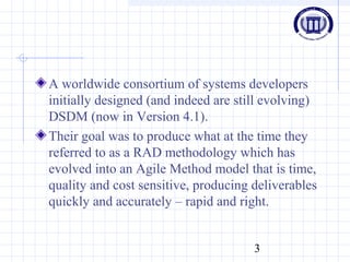 3
A worldwide consortium of systems developers
initially designed (and indeed are still evolving)
DSDM (now in Version 4.1).
Their goal was to produce what at the time they
referred to as a RAD methodology which has
evolved into an Agile Method model that is time,
quality and cost sensitive, producing deliverables
quickly and accurately – rapid and right.
 