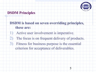 5
DSDM Principles
DSDM is based on seven overriding principles,
these are:
1) Active user involvement is imperative.
2) The focus is on frequent delivery of products.
3) Fitness for business purpose is the essential
criterion for acceptance of deliverables.
 
