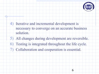 6
4) Iterative and incremental development is
necessary to converge on an accurate business
solution.
5) All changes during development are reversible.
6) Testing is integrated throughout the life cycle.
7) Collaboration and cooperation is essential.
 