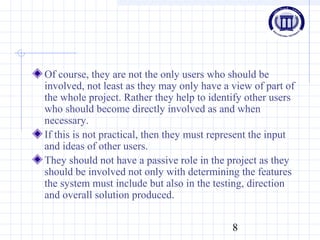 8
Of course, they are not the only users who should be
involved, not least as they may only have a view of part of
the whole project. Rather they help to identify other users
who should become directly involved as and when
necessary.
If this is not practical, then they must represent the input
and ideas of other users.
They should not have a passive role in the project as they
should be involved not only with determining the features
the system must include but also in the testing, direction
and overall solution produced.
 