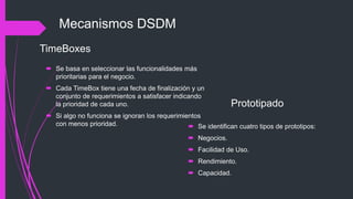 Mecanismos DSDM
 Se basa en seleccionar las funcionalidades más
prioritarias para el negocio.
 Cada TimeBox tiene una fecha de finalización y un
conjunto de requerimientos a satisfacer indicando
la prioridad de cada uno.
 Si algo no funciona se ignoran los requerimientos
con menos prioridad.
TimeBoxes
Prototipado
 Se identifican cuatro tipos de prototipos:
 Negocios.
 Facilidad de Uso.
 Rendimiento.
 Capacidad.
 