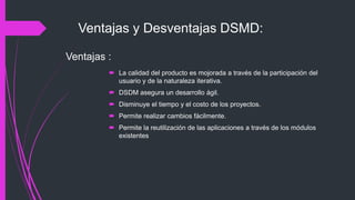 Ventajas y Desventajas DSMD:
 La calidad del producto es mojorada a través de la participación del
usuario y de la naturaleza iterativa.
 DSDM asegura un desarrollo ágil.
 Disminuye el tiempo y el costo de los proyectos.
 Permite realizar cambios fácilmente.
 Permite la reutilización de las aplicaciones a través de los módulos
existentes
Ventajas :
 