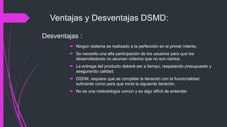 Ventajas y Desventajas DSMD:
 Ningún sistema es realizado a la perfección en el primer intento.
 Se necesita una alta participación de los usuarios para que los
desarrolladores no asuman criterios que no son ciertos.
 La entrega del producto deberá ser a tiempo, respetando presupuesto y
asegurando calidad.
 DSDM, requiere que se complete la iteración con la funcionalidad
suficiente como para que inicie la siguiente iteración.
 No es una metodología común y es algo difícil de entender.
Desventajas :
 